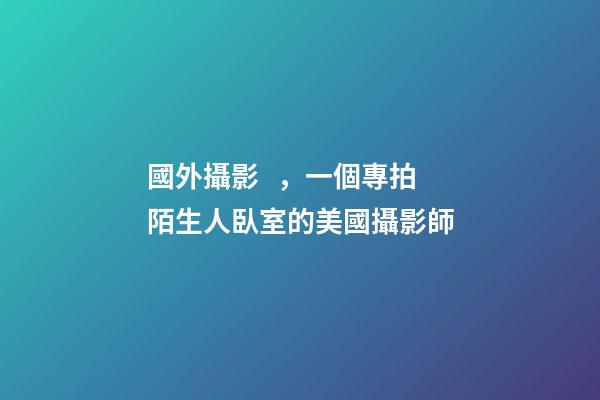 國外攝影，一個專拍陌生人臥室的美國攝影師-第1張-觀點-玄機派